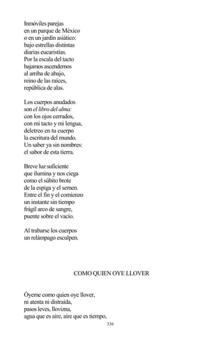 336
Inmóviles parejas
en un parque de México
o en un jardín asiático:
bajo estrellas distintas
diarias eucaristías.
Por la escala del tacto
bajamos ascendemos
al arriba de abajo,
reino de las raíces,
república de alas.
Los cuerpos anudados
son el libro del alma:
con los ojos cerrados,
con mi tacto y mi lengua,
deletreo en tu cuerpo
la escritura del mundo.
Un saber ya sin nombres:
el sabor de esta tierra.
Breve luz suficiente
que ilumina y nos ciega
como el súbito brote
de la espiga y el semen.
Entre el fin y el comienzo
un instante sin tiempo
frágil arco de sangre,
puente sobre el vacío.
Al trabarse los cuerpos
un relámpago esculpen.
COMO QUIEN OYE LLOVER
Óyeme como quien oye llover,
ni atenta ni distraída,
pasos leves, llovizna,
agua que es aire, aire que es tiempo,
 