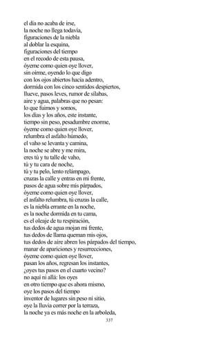 337
el día no acaba de irse,
la noche no llega todavía,
figuraciones de la niebla
al doblar la esquina,
figuraciones del tiempo
en el recodo de esta pausa,
óyeme como quien oye llover,
sin oírme, oyendo lo que digo
con los ojos abiertos hacia adentro,
dormida con los cinco sentidos despiertos,
llueve, pasos leves, rumor de sílabas,
aire y agua, palabras que no pesan:
lo que fuimos y somos,
los días y los años, este instante,
tiempo sin peso, pesadumbre enorme,
óyeme como quien oye llover,
relumbra el asfalto húmedo,
el vaho se levanta y camina,
la noche se abre y me mira,
eres tú y tu talle de vaho,
tú y tu cara de noche,
tú y tu pelo, lento relámpago,
cruzas la calle y entras en mi frente,
pasos de agua sobre mis párpados,
óyeme como quien oye llover,
el asfalto relumbra, tú cruzas la calle,
es la niebla errante en la noche,
es la noche dormida en tu cama,
es el oleaje de tu respiración,
tus dedos de agua mojan mi frente,
tus dedos de llama queman mis ojos,
tus dedos de aire abren los párpados del tiempo,
manar de apariciones y resurrecciones,
óyeme como quien oye llover,
pasan los años, regresan los instantes,
¿oyes tus pasos en el cuarto vecino?
no aquí ni allá: los oyes
en otro tiempo que es ahora mismo,
oye los pasos del tiempo
inventor de lugares sin peso ni sitio,
oye la lluvia correr por la terraza,
la noche ya es más noche en la arboleda,
 