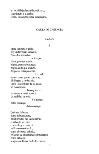 338
en los follajes ha anidado el rayo,
vago jardín a la deriva
-entra, tu sombra cubre esta página.
CARTA DE CREENCIA
CANTATA
1
Entre la noche y el día
hay un territorio indeciso.
No es luz ni sombra:
es tiempo.
Hora, pausa precaria,
página que se obscurece,
página en la que escribo,
despacio, estas palabras.
La tarde
es una brasa que se consume.
El día gira y se deshoja.
Lima los confines de las cosas
un río obscuro.
Terco y suave
las arrastra, no sé adonde.
La realidad se aleja.
Yoescribo:
hablo conmigo
-hablocontigo.
Quisiera hablarte
como hablan ahora,
casi borrados por las sombras,
el arbolito y el aire;
como el agua corriente,
soliloquio sonámbulo;
como el charco callado,
reflector de instantáneos simulacros;
como el fuego:
lenguas de llama, baile de chispas,
 