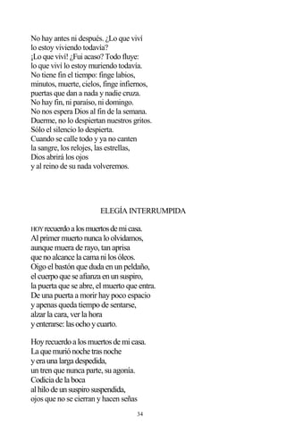 34
No hay antes ni después. ¿Lo que viví
lo estoy viviendo todavía?
¡Lo que viví! ¿Fui acaso? Todo fluye:
lo que viví lo estoy muriendo todavía.
No tiene fin el tiempo: finge labios,
minutos, muerte, cielos, finge infiernos,
puertas que dan a nada y nadie cruza.
No hay fin, ni paraíso, ni domingo.
No nos espera Dios al fin de la semana.
Duerme, no lo despiertan nuestros gritos.
Sólo el silencio lo despierta.
Cuando se calle todo y ya no canten
la sangre, los relojes, las estrellas,
Dios abrirá los ojos
y al reino de su nada volveremos.
ELEGÍA INTERRUMPIDA
HOYrecuerdoalosmuertosdemicasa.
Alprimermuertonunca loolvidamos,
aunque muera de rayo, tan aprisa
que noalcance la cama nilosóleos.
Oigo el bastón que duda en un peldaño,
elcuerpoque se afianza enunsuspiro,
la puerta que se abre, el muerto que entra.
De una puerta a morir haypoco espacio
yapenas queda tiempo de sentarse,
alzar la cara, ver la hora
yenterarse:lasochoycuarto.
Hoyrecuerdoa losmuertosde micasa.
La que muriónoche trasnoche
yera una larga despedida,
un tren que nunca parte, su agonía.
Codicia de la boca
alhilode unsuspirosuspendida,
ojos que no se cierran y hacen señas
 
