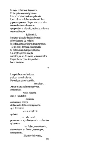 340
lamolecobrizadeloscerros.
Entrepeñascosvertiginosos
loscubosblancosdeunpoblado.
Unacolumnadehumosubedelllano
y poco a poco se disipa, aire en el aire,
comoelcantodelmuecín
queperforaelsilencio,asciendeyflorece
enotrosilencio.
Solinmóvil,
inmensoespaciodealasabiertas;
sobrellanurasdereflejos
lasedlevantaalminarestransparentes.
Túnoestásdormidanidespierta:
túflotasenuntiemposinhoras.
Unsoploapenassuscita
remotospaísesdementaymanantiales.
Déjatellevarporestaspalabras
haciatimisma.
2
Laspalabrassoninciertas
ydicencosasinciertas.
Perodiganestooaquello,
nosdicen.
Amoresunapalabraequívoca,
comotodas.
Noespalabra,
dijoelFundador:
esvisión,
comienzoycorona
delaescaladelacontemplación
-yelflorentino:
esunaccidente
-yelotro:
noeslavirtud
peronacedeaquelloqueeslaperfección
-ylosotros:
unafiebre,unadolencia,
un combate, un frenesí, un estupor,
unaquimera.
Eldeseoloinventa,
 