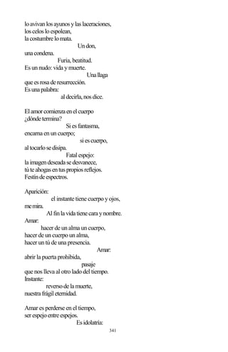 341
loavivanlosayunosylaslaceraciones,
loscelosloespolean,
lacostumbrelomata.
Undon,
unacondena.
Furia, beatitud.
Es un nudo: vida y muerte.
Unallaga
queesrosaderesurrección.
Esunapalabra:
aldecirla,nosdice.
Elamorcomienzaenelcuerpo
¿dóndetermina?
Siesfantasma,
encarna en un cuerpo;
siescuerpo,
altocarlosedisipa.
Fatalespejo:
laimagendeseadasedesvanece,
túteahogasentuspropiosreflejos.
Festíndeespectros.
Aparición:
el instante tiene cuerpo y ojos,
memira.
Alfinlavidatienecaraynombre.
Amar:
hacer de un alma un cuerpo,
hacer de un cuerpo un alma,
hacer un tú de una presencia.
Amar:
abrir la puerta prohibida,
pasaje
que nos lleva al otro lado del tiempo.
Instante:
reversodelamuerte,
nuestrafrágileternidad.
Amar es perderse en el tiempo,
serespejoentreespejos.
Esidolatría:
 