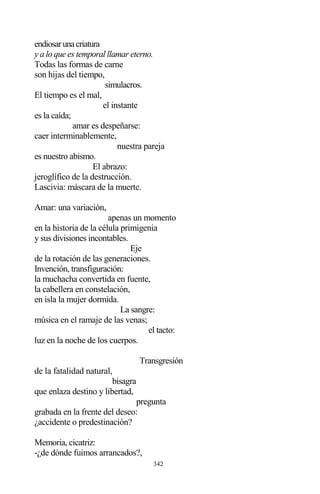 342
endiosarunacriatura
y a lo que es temporal llamar eterno.
Todas las formas de carne
son hijas del tiempo,
simulacros.
El tiempo es el mal,
el instante
es la caída;
amar es despeñarse:
caer interminablemente,
nuestra pareja
es nuestro abismo.
El abrazo:
jeroglífico de la destrucción.
Lascivia: máscara de la muerte.
Amar: una variación,
apenas un momento
en la historia de la célula primigenia
y sus divisiones incontables.
Eje
de la rotación de las generaciones.
Invención, transfiguración:
la muchacha convertida en fuente,
la cabellera en constelación,
en isla la mujer dormida.
La sangre:
música en el ramaje de las venas;
el tacto:
luz en la noche de los cuerpos.
Transgresión
de la fatalidad natural,
bisagra
que enlaza destino y libertad,
pregunta
grabada en la frente del deseo:
¿accidente o predestinación?
Memoria, cicatriz:
-¿de dónde fuimos arrancados?,
 