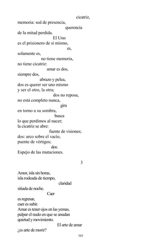343
cicatriz,
memoria: sed de presencia,
querencia
de la mitad perdida.
El Uno
es el prisionero de sí mismo,
es,
solamente es,
no tiene memoria,
no tiene cicatriz:
amar es dos,
siempre dos,
abrazo y pelea,
dos es querer ser uno mismo
y ser el otro, la otra;
dos no reposa,
no está completo nunca,
gira
en torno a su sombra,
busca
lo que perdimos al nacer;
la cicatriz se abre:
fuente de visiones;
dos: arco sobre el vacío,
puente de vértigos;
dos:
Espejo de las mutaciones.
3
Amor,islasinhoras,
isla rodeada de tiempo,
claridad
sitiadadenoche.
Caer
esregresar,
caeressubir.
Amarestenerojosenlasyemas,
palpar el nudo en que se anudan
quietudymovimiento.
El arte de amar
¿es arte de morir?
 