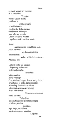 344
Amar
es morir y revivir y remorir:
es la vivacidad.
Tequiero
porque yo soy mortal
y tú lo eres.
El placer hiere,
la herida florece.
En el jardín de las caricias
corté la flor de sangre
para adornar tu pelo.
La flor se volvió palabra.
La palabra arde en mi memoria.
Amor:
reconciliación con el Gran todo
y con los otros,
los diminutos todos
innumerables.
Volver al día del comienzo.
Al día de hoy.
La tarde se ha ido a pique.
Lámparas y reflectores
perforan la noche.
Yoescribo:
hablo contigo:
hablo conmigo.
Con palabras de agua, llama, aire y tierra
inventamos el jardín de las miradas.
Miranda y Ferdinand se miran,
interminablemente, en los ojos
-hasta petrificarse.
Una manera de morir
como las otras.
En la altura
las constelaciones escriben siempre
la misma palabra;
nosotros,
aquí abajo, escribimos
nuestros nombres mortales.
La pareja
 