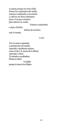 345
es pareja porque no tiene Edén.
Somos los expulsados del Jardín,
estamos condenados a inventarlo
y cultivar sus flores delirantes,
joyas vivas que cortamos
para adornar un cuello.
Estamos condenados
a dejar elJardín:
delante de nosotros
está el mundo.
Coda
Talvezamaresaprender
acaminarporestemundo.
Aprender a quedarnos quietos
como el tilo y la encina de la fábula.
Aprender a mirar.
Tumiradaessembradora.
Plantóunárbol.
Yohablo
porquetúmeceslosfollajes.
 