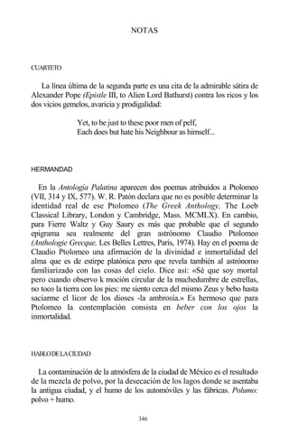 346
NOTAS
CUARTETO
La línea última de la segunda parte es una cita de la admirable sátira de
Alexander Pope (Epistle III, to Alien Lord Bathurst) contra los ricos y los
dos vicios gemelos, avaricia y prodigalidad:
Yet, to be just to these poor men of pelf,
Each does but hate his Neighbour as himself...
HERMANDAD
En la Antología Palatina aparecen dos poemas atribuidos a Ptolomeo
(VII, 314 y IX, 577). W. R. Patón declara que no es posible determinar la
identidad real de ese Ptolomeo (The Greek Anthology, The Loeb
Classical Library, London y Cambridge, Mass. MCMLX). En cambio,
para Fierre Waltz y Guy Saury es más que probable que el segundo
epigrama sea realmente del gran astrónomo Claudio Ptolomeo
(Anthologie Grecque, Les Belles Lettres, París, 1974). Hay en el poema de
Claudio Ptolomeo una afirmación de la divinidad e inmortalidad del
alma que es de estirpe platónica pero que revela también al astrónomo
familiarizado con las cosas del cielo. Dice así: «Sé que soy mortal
pero cuando observo k moción circular de la muchedumbre de estrellas,
no toco la tierra con los pies: me siento cerca del mismo Zeus y bebo hasta
saciarme el licor de los dioses -la ambrosía.» Es hermoso que para
Ptolomeo la contemplación consista en beber con los ojos la
inmortalidad.
HABLODELACIUDAD
La contaminación de la atmósfera de la ciudad de México es el resultado
de la mezcla de polvo, por la desecación de los lagos donde se asentaba
la antigua ciudad, y el humo de los automóviles y las fábricas. Polumo:
polvo + humo.
 