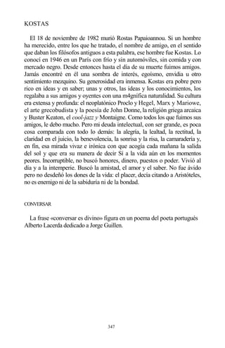 347
KOSTAS
El 18 de noviembre de 1982 murió Rostas Papaioannou. Si un hombre
ha merecido, entre los que he tratado, el nombre de amigo, en el sentido
que daban los filósofos antiguos a esta palabra, ese hombre fue Kostas. Lo
conocí en 1946 en un París con frío y sin automóviles, sin comida y con
mercado negro. Desde entonces hasta el día de su muerte fuimos amigos.
Jamás encontré en él una sombra de interés, egoísmo, envidia u otro
sentimiento mezquino. Su generosidad era inmensa. Kostas era pobre pero
rico en ideas y en saber; unas y otros, las ideas y los conocimientos, los
regalaba a sus amigos y oyentes con una m4gnífica naturalidad. Su cultura
era extensa y profunda: el neoplatónico Proclo y Hegel, Marx y Mariowe,
el arte grecobudista y la poesía de John Donne, la religión griega arcaica
y Buster Keaton, el cool-jazz y Montaigne. Como todos los que fuimos sus
amigos, le debo mucho. Pero mi deuda intelectual, con ser grande, es poca
cosa comparada con todo lo demás: la alegría, la lealtad, la rectitud, la
claridad en el juicio, la benevolencia, la sonrisa y la risa, la camaradería y,
en fin, esa mirada vivaz e irónica con que acogía cada mañana la salida
del sol y que era su manera de decir Sí a la vida aún en los momentos
peores. Incorruptible, no buscó honores, dinero, puestos o poder. Vivió al
día y a la intemperie. Buscó la amistad, el amor y el saber. No fue ávido
pero no desdeñó los dones de la vida: el placer, decía citando a Aristóteles,
no es enemigo ni de la sabiduría ni de la bondad.
CONVERSAR
La frase «conversar es divino» figura en un poema del poeta portugués
Alberto Lacerda dedicado a Jorge Guillen.
 
