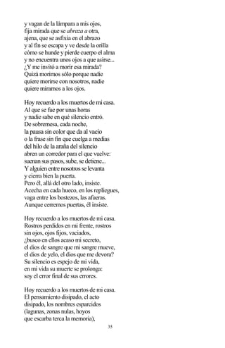 35
y vagan de la lámpara a mis ojos,
fija mirada que se abraza a otra,
ajena, que se asfixia en el abrazo
y al fin se escapa y ve desde la orilla
cómo se hunde y pierde cuerpo el alma
y no encuentra unos ojos a que asirse...
¿Y me invitó a morir esa mirada?
Quizá morimos sólo porque nadie
quiere morirse con nosotros, nadie
quiere mirarnos a los ojos.
Hoyrecuerdoa losmuertosde micasa.
Al que se fue por unas horas
y nadie sabe en qué silencio entró.
De sobremesa, cada noche,
la pausa sin color que da al vacío
o la frase sin fin que cuelga a medias
del hilo de la araña del silencio
abren un corredor para el que vuelve:
suenansuspasos,sube,se detiene...
Yalguienentre nosotrosse levanta
y cierra bien la puerta.
Pero él, allá del otro lado, insiste.
Acecha en cada hueco, en los repliegues,
vaga entre los bostezos, las afueras.
Aunque cerremos puertas, él insiste.
Hoy recuerdo a los muertos de mi casa.
Rostros perdidos en mi frente, rostros
sin ojos, ojos fijos, vaciados,
¿busco en ellos acaso mi secreto,
el dios de sangre que mi sangre mueve,
el dios de yelo, el dios que me devora?
Su silencio es espejo de mi vida,
en mi vida su muerte se prolonga:
soy el error final de sus errores.
Hoy recuerdo a los muertos de mi casa.
El pensamiento disipado, el acto
disipado, los nombres esparcidos
(lagunas, zonas nulas, hoyos
que escarba terca la memoria),
 