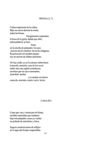 351
RENGA(I,7)
Calinarespiracióndelacolina.
Bajosusarcosduermelanoche,
ardenlasbrasas.
Peregrinaciónserpentina:
la boca de la gruta, lápida que abre,
(abracadabra), la luna.
Entro
en la alcoba de párpados: los ojos
-hamamdelosmuertos-lavanlasimágenes.
Resurrecciónsinnombrepropio:
soyunracimodesílabasanónimas.
No hay nadie ya en la cámara subterránea
(caracola, amonita, casa de los ecos)
nadiesinoestaespiralsomnílocua,
escrituraquetusojoscaminantes,
alproferir,anulan
-yteanulan,túmismo
caracola, amonita, cuarto vacío: lector.
CASA(IV)
Casasquevanyvienenpormifrente,
semillasenterradasquemaduran
bajomispárpados,casasyavueltas
un puñado de anécdotas y fotos,
fugacesconstruccionesdereflejos
enelaguadeltiemposuspendidas
 