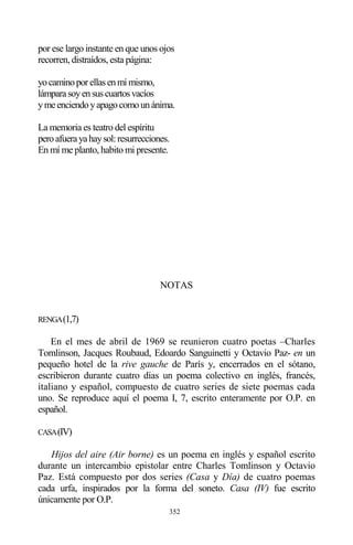 352
por ese largo instante en que unos ojos
recorren, distraídos, esta página:
yocaminoporellasenmímismo,
lámparasoyensuscuartosvacíos
ymeenciendoyapagocomounánima.
La memoria es teatro del espíritu
peroafuerayahaysol:resurrecciones.
En mí me planto, habito mi presente.
NOTAS
RENGA(1,7)
En el mes de abril de 1969 se reunieron cuatro poetas –Charles
Tomlinson, Jacques Roubaud, Edoardo Sanguinetti y Octavio Paz- en un
pequeño hotel de la rive gauche de París y, encerrados en el sótano,
escribieron durante cuatro días un poema colectivo en inglés, francés,
italiano y español, compuesto de cuatro series de siete poemas cada
uno. Se reproduce aquí el poema I, 7, escrito enteramente por O.P. en
español.
CASA(IV)
Hijos del aire (Air borne) es un poema en inglés y español escrito
durante un intercambio epistolar entre Charles Tomlinson y Octavio
Paz. Está compuesto por dos series (Casa y Día) de cuatro poemas
cada urfa, inspirados por la forma del soneto. Casa (IV) fue escrito
únicamente por O.P.
 