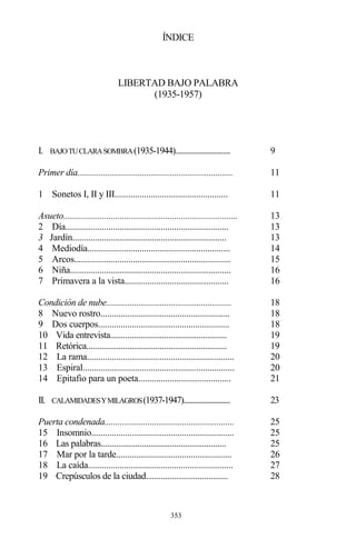 353
ÍNDICE
LIBERTAD BAJO PALABRA
(1935-1957)
I. BAJOTUCLARASOMBRA(1935-1944).............................. 9
Primer día........................................................................ 11
1 Sonetos I, II y III.................................................. 11
Asueto............................................................................. 13
2 Día........................................................................ 13
3 Jardín.................................................................... 13
4 Mediodía............................................................... 14
5 Arcos..................................................................... 15
6 Niña....................................................................... 16
7 Primavera a la vista.............................................. 16
Condición de nube.......................................................... 18
8 Nuevo rostro......................................................... 18
9 Dos cuerpos.......................................................... 18
10 Vida entrevista...................................................... 19
11 Retórica................................................................. 19
12 La rama................................................................. 20
13 Espiral................................................................... 20
14 Epitafio para un poeta......................................... 21
II. CALAMIDADESYMILAGROS(1937-1947)........................... 23
Puerta condenada............................................................ 25
15 Insomnio............................................................... 25
16 Las palabras.......................................................... 25
17 Mar por la tarde................................................... 26
18 La caída................................................................ 27
19 Crepúsculos de la ciudad...................................... 28
 