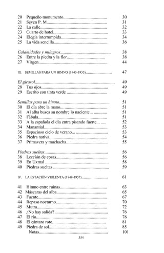 354
20 Pequeño monumento........................................ 30
21 Seven P. M....................................................... 31
22 La calle............................................................. 32
23 Cuarto de hotel.................................................. 33
24 Elegía interrumpida.......................................... 34
25 La vida sencilla................................................. 36
Calamidades y milagros.............................................. 38
26 Entre la piedra y la flor................................... 38
27 Virgen............................................................... 44
III. SEMILLAS PARA UN HIMNO (1943-1955)........................ 47
El girasol......................................................................... 49
28 Tus ojos............................................................. 49
29 Escrito con tinta verde ..................................... 49
Semillas para un himno.............................................. 51
30 El día abre la mano... ....................................... 51
31 Al alba busca su nombre lo naciente... ............ 51
32 Fábula............................................................... 51
33 A la española el día entra pisando fuerte... ..... 52
34 Manantial.......................................................... 53
35 Espacioso cielo de verano... ............................. 53
36 Piedra nativa..................................................... 54
37 Primavera y muchacha...................................... 55
Piedras sueltas.......................................................... 56
38 Lección de cosas............................................... 56
39 En Uxmal .......................................................... 58
40 Piedras sueltas ................................................... 59
IV. LA ESTACIÓN VIOLENTA (1948-1957)........................ 61
41 Himno entre ruinas........................................... 63
42 Máscaras del alba............................................. 65
43 Fuente............................................................... 67
44 Repaso nocturno............................................... 70
45 Mutra................................................................ 72
46 ¿No hay salida? ................................................ 76
47 El río................................................................. 78
48 El cántaro roto................................................. 81
49 Piedra de sol..................................................... 85
Notas............................................................... 101
 