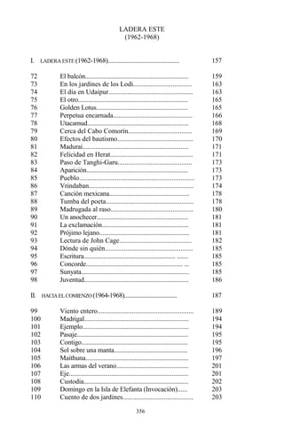 356
LADERA ESTE
(1962-1968)
I. LADERA ESTE (1962-1968).............................................. 157
72 El balcón............................................................... 159
73 En los jardines de los Lodi.................................. 163
74 El día en Udaipur................................................. 163
75 El otro................................................................... 165
76 Golden Lotus........................................................ 165
77 Perpetua encarnada.............................................. 166
78 Utacamud.............................................................. 168
79 Cerca del Cabo Comorín..................................... 169
80 Efectos del bautismo............................................ 170
81 Madurai................................................................. 171
82 Felicidad en Herat................................................ 171
83 Paso de Tanghi-Garu........................................... 173
84 Aparición.............................................................. 173
85 Pueblo................................................................... 173
86 Vrindaban............................................................. 174
87 Canción mexicana................................................. 178
88 Tumba del poeta................................................... 178
89 Madrugada al raso................................................ 180
90 Un anochecer........................................................ 181
91 La exclamación..................................................... 181
92 Prójimo lejano....................................................... 181
93 Lectura de John Cage.......................................... 182
94 Dónde sin quién................................................... 185
95 Escritura........................................................ ....... 185
96 Concorde........................................................... ... 185
97 Sunyata.................................................................. 185
98 Juventud................................................................ 186
II. HACIA ELCOMIENZO (1964-1968).................................... 187
99 Viento entero........................................................ 189
100 Madrigal................................................................ 194
101 Ejemplo................................................................. 194
102 Pasaje.................................................................... 195
103 Contigo................................................................. 195
104 Sol sobre una manta............................................. 196
105 Maithuna............................................................... 197
106 Las armas del verano............................................ 201
107 Eje......................................................................... 201
108 Custodia................................................................ 202
109 Domingo en la Isla de Elefanta (Invocación)...... 203
110 Cuento de dos jardines......................................... 203
 
