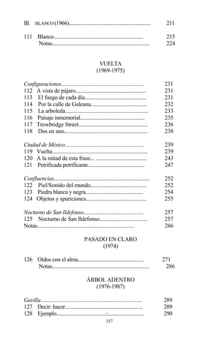 357
III. BLANCO (1966)................................................................ 211
111 Blanco................................................................... 215
Notas..................................................................... 224
VUELTA
(1969-1975)
Configuraciones.............................................................. 231
112 A vista de pájaro.................................................. 231
113 El fuego de cada día............................................ 231
114 Por la calle de Galeana........................................ 232
115 La arboleda........................................................... 233
116 Paisaje inmemorial................................................ 235
117 Trowbridge Street................................................. 236
118 Dos en uno........................................................... 238
Ciudad de México........................................................... 239
119 Vuelta.................................................................... 239
120 A la mitad de esta frase... .................................... 243
121 Petrificada petrificante.......................................... 247
Confluencias.................................................................... 252
122 Piel/Sonido del mundo........................................ 252
123 Piedra blanca y negra........................................... 254
124 Objetos y apariciones........................................... 255
Nocturno de San Ildefonso............................................. 257
125 Nocturno de San Ildefonso.................................. 257
Notas..................................................................... 266
PASADO EN CLARO
(1974)
126 Oídos con el alma................................................. 271
Notas..................................................................... 286
ÁRBOL ADENTRO
(1976-1987)
Gavilla............................................................................ 289
127 Decir: hacer.......................................................... 289
128 Ejemplo.....................................:........................... 290
 