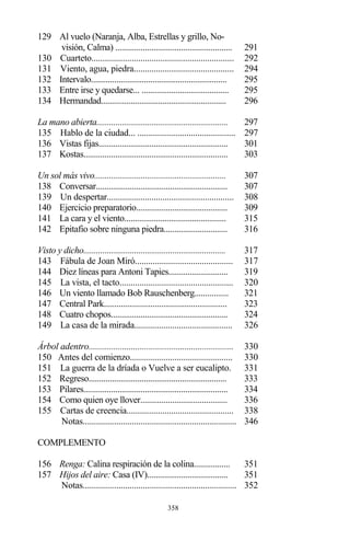 358
129 Al vuelo (Naranja, Alba, Estrellas y grillo, No-
visión, Calma) ....................................................... 291
130 Cuarteto................................................................ 292
131 Viento, agua, piedra............................................. 294
132 Intervalo................................................................ 295
133 Entre irse y quedarse... ......................................... 295
134 Hermandad........................................................... 296
La mano abierta.............................................................. 297
135 Hablo de la ciudad... ............................................ 297
136 Vistas fijas............................................................. 301
137 Kostas.................................................................... 303
Un sol más vivo.............................................................. 307
138 Conversar.............................................................. 307
139 Un despertar......................................................... 308
140 Ejercicio preparatorio........................................... 309
141 La cara y el viento................................................ 315
142 Epitafio sobre ninguna piedra.............................. 316
Visto y dicho................................................................... 317
143 Fábula de Joan Miró............................................ 317
144 Diez líneas para Antoni Tapies............................ 319
145 La vista, el tacto................................................... 320
146 Un viento llamado Bob Rauschenberg................ 321
147 Central Park.......................................................... 323
148 Cuatro chopos....................................................... 324
149 La casa de la mirada............................................ 326
Árbol adentro................................................................. 330
150 Antes del comienzo.............................................. 330
151 La guerra de la dríada o Vuelve a ser eucalipto. 331
152 Regreso................................................................. 333
153 Pilares.................................................................... 334
154 Como quien oye llover......................................... 336
155 Cartas de creencia................................................ 338
Notas..................................................................... 346
COMPLEMENTO
156 Renga: Calina respiración de la colina................. 351
157 Hijos del aire: Casa (IV)...................................... 351
Notas..................................................................... 352
 