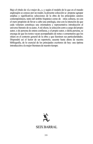 359
Bajo el rótulo de «Lo mejor de.,.», y según el modelo de lo que en el mundo
anglosajón se conoce por un reader, la presente colección se propone agrupar
amplias y significativas selecciones de la obra de los principales autores
contemporáneos, tanto del ámbito hispánico como de otras culturas, no con
el mero propósito de llevar a cabo una antología, sino con la intención de que
cada volumen constituya una orientadora y representativa introducción al
universo literario de su autor, A tal efecto, la selección corre a cargo del propio
autor, o de persona de entera confianza, y el propio autor, o dicha persona, se
encarga de que los textos vayan acompañados de notas o comentarios que los
sitúen en el contexto general de la obra y que iluminen sus particularidades.
Dispondrá así el lector de un repertorio, ausente hasta ahora de nuestra
bibliografía, de lo esencial de los principales escritores de hoy: una óptima
introducción a la mejor literatura de nuestro tiempo.
SEIXBARRAL
 