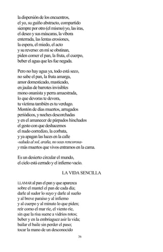 36
la dispersiónde losencuentros,
el yo, su guiño abstracto, compartido
siempre porotro(elmismo)yo,lasiras,
eldeseoysusmáscaras,la víbora
enterrada, las lentas erosiones,
la espera, el miedo, el acto
ysureverso:enmíse obstinan,
piden comer el pan, la fruta, el cuerpo,
beberelagua que lesfue negada.
Pero no hayagua ya, todo está seco,
no sabe el pan, la fruta amarga,
amordomesticado,masticado,
enjaulasde barrotesinvisibles
mono onanista yperra amaestrada,
lo que devoras te devora,
tuvíctima tambiénestuverdugo.
Montón de días muertos, arrugados
periódicos,ynochesdescorchadas
yen el amanecer de párpados hinchados
elgestoconque deshacemos
el nudo corredizo, la corbata,
yya apaganlaslucesenla calle
-saludaalsol,araña,noseasrencorosa-
y másmuertosque vivosentramosenla cama.
Es un desierto circular el mundo,
elcieloestá cerradoyelinfiernovacío.
LA VIDA SENCILLA
LLAMARalpanelpanyqueaparezca
sobre el mantel el pan de cada día;
darle al sudor lo suyo y darle al sueño
y al breve paraíso y al infierno
y al cuerpo y al minuto lo que piden;
reír como el mar ríe, el viento ríe,
sin que la risa suene a vidrios rotos;
beber y en la embriaguez asir la vida;
bailar el baile sin perder el paso;
tocar la mano de un desconocido
 