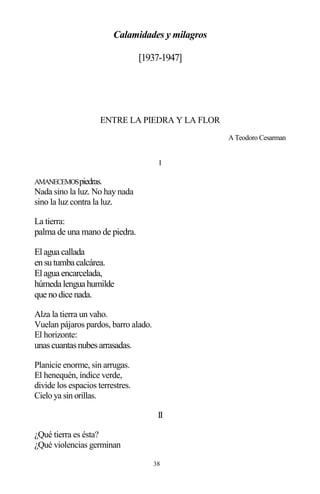 38
Calamidades y milagros
[1937-1947]
ENTRE LA PIEDRA Y LA FLOR
A Teodoro Cesarman
I
AMANECEMOSpiedras.
Nada sino la luz. No hay nada
sino la luz contra la luz.
La tierra:
palma de una mano de piedra.
Elagua callada
ensutumba calcárea.
Elagua encarcelada,
húmeda lengua humilde
que nodice nada.
Alza la tierra un vaho.
Vuelan pájaros pardos, barro alado.
El horizonte:
unascuantasnubesarrasadas.
Planicie enorme, sin arrugas.
El henequén, índice verde,
divide los espacios terrestres.
Cielo ya sin orillas.
II
¿Qué tierra es ésta?
¿Qué violencias germinan
 