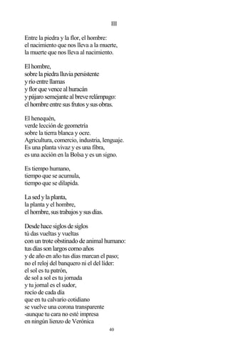 40
III
Entre la piedra y la flor, el hombre:
el nacimiento que nos lleva a la muerte,
la muerte que nos lleva al nacimiento.
Elhombre,
sobre la piedra lluvia persistente
yríoentre llamas
yflorque vence alhuracán
ypájarosemejante albreve relámpago:
elhombre entre susfrutosysusobras.
El henequén,
verde lección de geometría
sobre la tierra blanca y ocre.
Agricultura, comercio, industria, lenguaje.
Es una planta vivaz y es una fibra,
es una acción en la Bolsa y es un signo.
Es tiempo humano,
tiempo que se acumula,
tiempo que se dilapida.
La sedyla planta,
la planta y el hombre,
elhombre,sustrabajosysusdías.
Desde hace siglosde siglos
tú das vueltas y vueltas
con un trote obstinado de animal humano:
tusdíassonlargoscomoaños
y de año en año tus días marcan el paso;
no el reloj del banquero ni el del líder:
el sol es tu patrón,
de sol a sol es tu jornada
y tu jornal es el sudor,
rocío de cada día
que en tu calvario cotidiano
se vuelve una corona transparente
-aunque tu cara no esté impresa
en ningún lienzo de Verónica
 