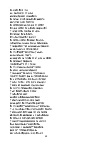 41
ni sea la de la foto
del mandamás en turno
que multiplican los carteles:
tu cara es el sol gastado del centavo,
universal rostro borroso;
tú hablas una lengua que no hablan
los que hablan de ti desde sus pulpitos
y juran por tu nombre en vano,
los tutores de tu futuro,
los albaceas de tus huesos:
tu habla es árbol de raíces de agua,
subterráneo sistema fluvial del espíritu,
y tus palabras van -descalzas, de puntillas-
de un silencio a otro silencio;
tú eres frugal y resignado y vives,
como si fueras pájaro,
de un puño de pinole en un jarro de atole;
tú caminas y tus pasos
son la llovizna en el polvo;
tú eres aseado como un venado;
tú andas vestido de algodón
y tu calzón y tu camisa remendados
son más blancos que las nubes blancas;
tú te emborrachas con licores lunares
y subes hasta el grito como el cohete
y como él, quemado, te desplomas;
tú recorres hincado las estaciones
y vas del atrio hasta el altar
y del altar al atrio
con las rodillas ensangrentadas
y el cirio que llevas en la mano
gotea gotas de cera que te queman;
tú eres cortés y ceremonioso y comedido
y un poco hipócrita como todos los devotos
y eres capaz de triturar con una piedra
el cráneo del cismático y el del adúltero;
tú tiendes a tu mujer en la hamaca
y la cubres con una manta de latidos;
tú, a las doce, por un instante,
suspendes el quehacer y la plática,
para oír, repetida maravilla,
dar la hora al pájaro, reloj de alas;
 