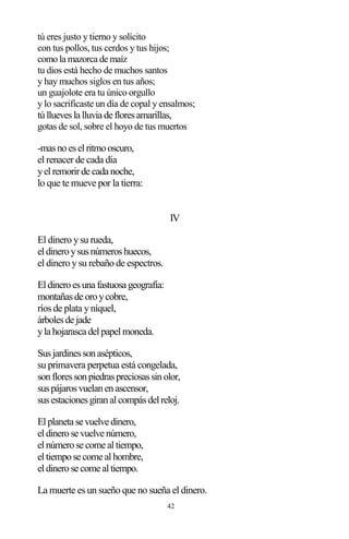 42
tú eres justo y tierno y solícito
con tus pollos, tus cerdos y tus hijos;
como la mazorca de maíz
tu dios está hecho de muchos santos
y hay muchos siglos en tus años;
un guajolote era tu único orgullo
y lo sacrificaste un día de copal y ensalmos;
túlluevesla lluvia de floresamarillas,
gotas de sol, sobre el hoyo de tus muertos
-masnoeselritmooscuro,
el renacer de cada día
yelremorirde cada noche,
lo que te mueve por la tierra:
IV
El dinero ysu rueda,
eldineroysusnúmeroshuecos,
el dinero ysu rebaño de espectros.
Eldineroesuna fastuosa geografía:
montañasde oroycobre,
ríos de plata yníquel,
árbolesde jade
yla hojarasca delpapelmoneda.
Susjardinessonasépticos,
su primavera perpetua está congelada,
sonfloressonpiedraspreciosassinolor,
suspájarosvuelanenascensor,
susestacionesgiranalcompásdelreloj.
Elplaneta se vuelve dinero,
eldinerose vuelve número,
elnúmerose come altiempo,
eltiempose come alhombre,
eldinerose come altiempo.
La muerte es un sueño que no sueña el dinero.
 