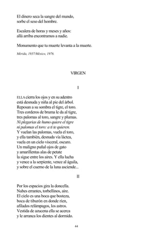 44
El dinero seca la sangre del mundo,
sorbe el seso del hombre.
Escalera de horas y meses y años:
allá arriba encontramos a nadie.
Monumento que tu muerte levanta a la muerte.
Mérida, 1937/México, 1976.
VIRGEN
I
ELLAcierra los ojos y en su adentro
está desnuda y niña al pie del árbol.
Reposan a su sombra el tigre, el toro.
Tres corderos de bruma le da al tigre,
tres palomas al toro, sangre y plumas.
Ni plegarias de humo quiere el tigre
ni palomas el toro: a ti te quieren.
Y vuelan las palomas, vuela el toro,
y ella también, desnuda vía láctea,
vuela en un cielo visceral, oscuro.
Un maligno puñal ojos de gato
y amarillentas alas de petate
la sigue entre los aires. Y ella lucha
y vence a la serpiente, vence al águila,
y sobre el cuerno de la luna asciende...
II
Por los espacios gira la doncella.
Nubes errantes, torbellinos, aire.
El cielo es una boca que bosteza,
boca de tiburón en donde ríen,
afilados relámpagos, los astros.
Vestida de azucena ella se acerca
y le arranca los dientes al dormido.
 