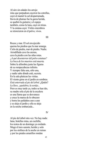 45
Al aire sin edades los arroja:
islas que parpadean cayeron las estrellas,
cayó al mantel la sal desparramada,
lluvia de plumas fue la garza herida,
se quebró la guitarra y el espejo
también, como la luna, cayó en trizas.
Y la estatua cayó. Viriles miembros
se retorcieron en el polvo, vivos.
III
Rocas y mar. El sol envejecido
quema las piedras que la mar amarga.
Cielo de piedra, mar de piedra. Nadie.
Arrodillada cava las arenas,
cava la piedra con las uñas rotas.
¿A qué desenterrar del polvo estatuas?
La boca de los muertos está muerta.
Sobre la alfombra junta las figuras
de su rompecabezas infinito.
Y siempre falta una, sólo una,
y nadie sabe dónde está, secreta.
En la sala platican las visitas.
El viento gime en el jardín en sombras.
Está enterrada al pie del árbol. ¿Quién?
La llave, ¡apalabra, la sortija...
Pero es muy tarde ya, todos se han ido,
su madre sola al pie de la escalera
es una llama que se desvanece
y crece la marea de lo obscuro
y borra los peldaños uno a uno
y se aleja el jardín y ella se aleja
en la noche embarcada...
IV
Al pie del árbol otra vez. No hay nada:
latas, botellas rotas, un cuchillo,
los restos de un domingo ya oxidado.
Muge el toro sansón, herido y solo
por los sinfines de la noche en ruinas
y por los prados amarillos rondan
 