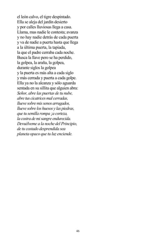 46
el león calvo, el tigre despintado.
Ella se aleja del jardín desierto
y por calles lluviosas llega a casa.
Llama, mas nadie le contesta; avanza
y no hay nadie detrás de cada puerta
y va de nadie a puerta hasta que llega
a la última puerta, la tapiada,
la que el padre cerraba cada noche.
Busca la llave pero se ha perdido,
la golpea, la araña, la golpea,
durante siglos la golpea
y la puerta es más alta a cada siglo
y más cerrada y puerta a cada golpe.
Ella ya no la alcanza y sólo aguarda
sentada en su sillita que alguien abra:
Señor, abre las puertas de tu nube,
abretuscicatricesmalcerradas,
lluevesobremissenosarrugados,
lluevesobreloshuesosylaspiedras,
quetusemillarompa¡acorteza,
lacostrademisangreendurecida.
Devuélveme a la noche del Principio,
de tu costado desprendida sea
planeta opaco que tu luz enciende.
 