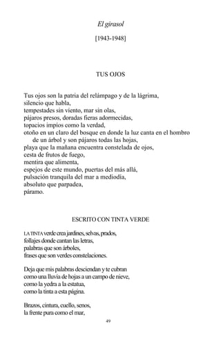49
El girasol
[1943-1948]
TUS OJOS
Tus ojos son la patria del relámpago y de la lágrima,
silencio que habla,
tempestades sin viento, mar sin olas,
pájaros presos, doradas fieras adormecidas,
topacios impíos como la verdad,
otoño en un claro del bosque en donde la luz canta en el hombro
de un árbol y son pájaros todas las hojas,
playa que la mañana encuentra constelada de ojos,
cesta de frutos de fuego,
mentira que alimenta,
espejos de este mundo, puertas del más allá,
pulsación tranquila del mar a mediodía,
absoluto que parpadea,
páramo.
ESCRITO CON TINTA VERDE
LATINTAverdecreajardines,selvas,prados,
follajesdonde cantanlasletras,
palabrasque sonárboles,
frasesque sonverdesconstelaciones.
Deja que mispalabrasdesciendanyte cubran
comouna lluvia de hojasa uncampode nieve,
como la yedra a la estatua,
comola tinta a esta página.
Brazos,cintura,cuello,senos,
la frente pura comoelmar,
 