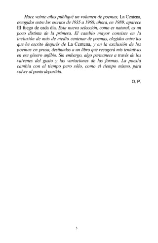 5
Hace veinte años publiqué un volumen de poemas, La Centena,
escogidos entre los escritos de 1935 a 1968; ahora, en 1989, aparece
El fuego de cada día. Esta nueva selección, como es natural, es un
poco distinta de la primera. El cambio mayor consiste en la
inclusión de más de medio centenar de poemas, elegidos entre los
que he escrito después de La Centena, y en la exclusión de los
poemas en prosa, destinados a un libro que recogerá mis tentativas
en ese género anfibio. Sin embargo, algo permanece a través de los
vaivenes del gusto y las variaciones de las formas. La poesía
cambia con el tiempo pero sólo, como el tiempo mismo, para
volver al punto departida.
O. P.
 