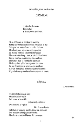 51
Semillas para un himno
[1950-1954]
ELDÍAabrelamano
Tres nubes
Y estas pocas palabras.
ALALBAbuscasunombrelonaciente
Sobre los troncos soñolientos centellea la luz
Galopan las montañas a la orilla del mar
El sol entra en las aguas con espuelas
La piedra embiste y rompe claridades
El mar se obstina y crece al pie del horizonte
Tierra confusa inminencia de escultura
El mundo alza la frente aún desnuda
Piedra pulida y lisa para grabar un canto
La luz despliega su abanico de nombres
Hay un comienzo de himno como un árbol
Hay el viento y nombres hermosos en el viento
FÁBULA
A Alvaro Mutis
EDADESdefuegoydeaire
Mocedades de agua
Del verde al amarillo
Del amarillo al rojo
Del sueño a la vigilia
Del deseo al acto
Sólo había un paso que tú dabas sin esfuerzo
Los insectos eran joyas animadas
El calor reposaba al borde del estanque
51
 