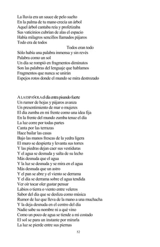 52
La lluvia era un sauce de pelo suelto
En la palma de tu mano crecía un árbol
Aquel árbol cantaba reía y profetizaba
Sus vaticinios cubrían de alas el espacio
Había milagros sencillos llamados pájaros
Todo era de todos
Todos eran todo
Sólo había una palabra inmensa y sin revés
Palabra como un sol
Un día se rompió en fragmentos diminutos
Son las palabras del lenguaje que hablamos
Fragmentos que nunca se unirán
Espejos rotos donde el mundo se mira destrozado
ALAESPAÑOLAeldíaentrapisandofuerte
Un rumor de hojas y pájaros avanza
Un presentimiento de mar o mujeres
El día zumba en mi frente como una idea fija
En la frente del mundo zumba tenaz el día
La luz corre por todas partes
Canta por las terrazas
Hace bailar las casas
Bajo las manos frescas de la yedra ligera
El muro se despierta y levanta sus torres
Y las piedras dejan caer sus vestiduras
Y el agua se desnuda y salta de su lecho
Más desnuda que el agua
Y la luz se desnuda y se mira en el agua
Más desnuda que un astro
Y el pan se abre y el viento se derrama
Y el día se derrama sobre el agua tendida
Ver oír tocar oler gustar pensar
Labios o tierra o viento entre veleros
Sabor del día que se desliza como música
Rumor de luz que lleva de la mano a una muchacha
Y la deja desnuda en el centro del día
Nadie sabe su nombre ni a qué vino
Como un poco de agua se tiende a mi costado
El sol se para un instante por mirarla
La luz se pierde entre sus piernas
 