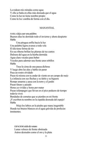 53
La rodean mis miradas como agua
Y ella se baña en ellas más desnuda que el agua
Como la luz no tiene nombre propio
Como la luz cambia de forma con el día.
MANANTIAL
HABLAdejacaerunapalabra
Buenos días he dormido todo el invierno y ahora despierto
Habla
Una piragua enfila hacia la luz
Una palabra ligera avanza a toda vela
El día tiene forma de río
En sus riberas brillan las plumas de tus cantos
Dulzura del agua en la hierba dormida
Agua clara vocales para beber
Vocales para adornar una frente unos tobillos
Habla
Toca la cima de una pausa dichosa
Y luego abre las alas y habla sin parar
Pasa un rostro olvidado
Pasas tú misma con tu andar de viento en un campo de maíz
La infancia con sus flechas y su ídolo y su higuera
Rompe amarras y pasa con la torre y el jardín
Pasan futuro y pasado
Horas ya vividas y horas por matar
Pasan relámpagos que llevan en el pico pedazos de tiempo
todavía vivos
Bandadas de cometas que se pierden en mi frente
¡Y escriben tu nombre en la espalda desnuda del espejo!
Habla
Moja los labios en la piedra que mana inagotable
Hunde tus brazos blancos en el agua grávida de profecías
inminentes.
ESPACIOSOcielodeverano
Lunas veloces de frente obstinada
Astros desnudos como el oro y la plata
 