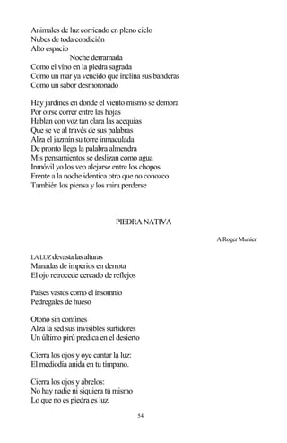 54
Animales de luz corriendo en pleno cielo
Nubes de toda condición
Alto espacio
Noche derramada
Como el vino en la piedra sagrada
Como un mar ya vencido que inclina sus banderas
Como un sabor desmoronado
Hay jardines en donde el viento mismo se demora
Por oírse correr entre las hojas
Hablan con voz tan clara las acequias
Que se ve al través de sus palabras
Alza el jazmín su torre inmaculada
De pronto llega la palabra almendra
Mis pensamientos se deslizan como agua
Inmóvil yo los veo alejarse entre los chopos
Frente a la noche idéntica otro que no conozco
También los piensa y los mira perderse
PIEDRANATIVA
A Roger Munier
LALUZdevastalasalturas
Manadas de imperios en derrota
El ojo retrocede cercado de reflejos
Países vastos como el insomnio
Pedregales de hueso
Otoño sin confines
Alza la sed sus invisibles surtidores
Un último pirú predica en el desierto
Cierra los ojos y oye cantar la luz:
El mediodía anida en tu tímpano.
Cierra los ojos y ábrelos:
No hay nadie ni siquiera tú mismo
Lo que no es piedra es luz.
 