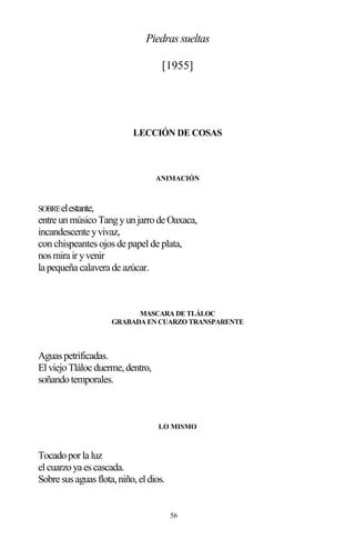 56
Piedras sueltas
[1955]
LECCIÓN DE COSAS
ANIMACIÓN
SOBREelestante,
entre unmúsicoTangyunjarrode Oaxaca,
incandescente yvivaz,
con chispeantes ojos de papel de plata,
nosmira iryvenir
la pequeña calavera de azúcar.
MASCARA DE TLÁLOC
GRABADA EN CUARZO TRANSPARENTE
Aguaspetrificadas.
ElviejoTláloc duerme,dentro,
soñandotemporales.
LO MISMO
Tocadoporla luz
elcuarzoya escascada.
Sobre susaguasflota,niño,eldios.
 