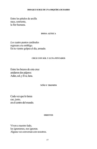 57
DIOSQUESURGEDEUNAORQUÍDEADEBARRO
Entre los pétalos de arcilla
nace, sonriente,
la flor humana.
DIOSA AZTECA
Los cuatro puntos cardinales
regresan a tu ombligo.
En tu vientre golpea el día, armado.
CRUZ CON SOL Y LUNA PINTADOS
Entre los brazos de esta cruz
anidarondospájaros:
Adán,sol,yEva,luna.
NIÑO Y TROMPO
Cada vezque lolanza
cae, justo,
enelcentrodelmundo.
OBJETOS
Viven a nuestro lado,
los ignoramos, nos ignoran.
Alguna vez conversan con nosotros.
 