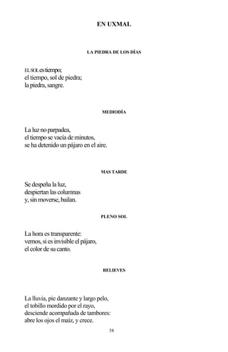 58
EN UXMAL
LA PIEDRA DE LOS DÍAS
ELSOLestiempo;
el tiempo, sol de piedra;
la piedra,sangre.
MEDIODÍA
La luznoparpadea,
eltiempose vacía de minutos,
se ha detenido un pájaro en el aire.
MAS TARDE
Se despeña la luz,
despiertanlascolumnas
y,sinmoverse,bailan.
PLENO SOL
La hora es transparente:
vemos,siesinvisible elpájaro,
elcolorde sucanto.
RELIEVES
La lluvia, pie danzante y largo pelo,
el tobillo mordido por el rayo,
desciende acompañada de tambores:
abre los ojos el maíz, y crece.
 