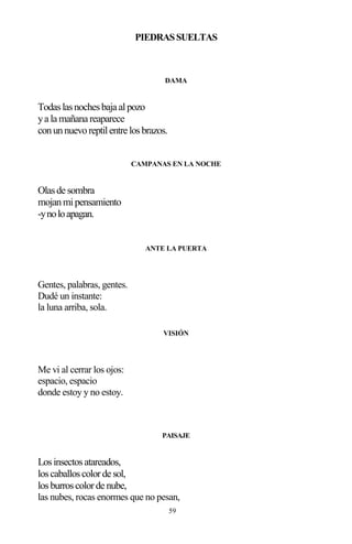59
PIEDRASSUELTAS
DAMA
Todaslasnochesbaja alpozo
ya la mañana reaparece
conunnuevoreptilentre losbrazos.
CAMPANAS EN LA NOCHE
Olasde sombra
mojanmipensamiento
-ynoloapagan.
ANTE LA PUERTA
Gentes, palabras, gentes.
Dudé un instante:
la luna arriba, sola.
VISIÓN
Me vi al cerrar los ojos:
espacio, espacio
donde estoy y no estoy.
PAISAJE
Losinsectosatareados,
loscaballoscolorde sol,
losburroscolorde nube,
las nubes, rocas enormes que no pesan,
 