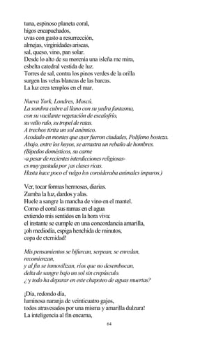 64
tuna, espinoso planeta coral,
higos encapuchados,
uvas con gusto a resurrección,
almejas, virginidades ariscas,
sal, queso, vino, pan solar.
Desde lo alto de su morenía una isleña me mira,
esbelta catedral vestida de luz.
Torres de sal, contra los pinos verdes de la orilla
surgen las velas blancas de las barcas.
La luz crea templos en el mar.
Nueva York, Londres, Moscú.
La sombra cubre al llano con su yedra fantasma,
con su vacilante vegetación de escalofrío,
suvelloralo,sutropelderatas.
A trechos tirita un sol anémico.
Acodado en montes que ayer fueron ciudades, Polifemo bosteza.
Abajo, entre los hoyos, se arrastra un rebaño de hombres.
(Bípedos domésticos, su carne
-apesarderecientesinterdiccionesreligiosas-
esmuygustadapor¡asclasesricas.
Hasta hace poco el vulgo los consideraba animales impuros.)
Ver,tocarformashermosas,diarias.
Zumba la luz,dardosyalas.
Huele a sangre la mancha de vino en el mantel.
Comoelcoralsusramasenelagua
extiendo mis sentidos en la hora viva:
el instante se cumple en una concordancia amarilla,
¡ohmediodía,espiga henchida de minutos,
copa de eternidad!
Mis pensamientos se bifurcan, serpean, se enredan,
recomienzan,
y al fin se inmovilizan, ríos que no desembocan,
delta de sangre bajo un sol sin crepúsculo.
¿ y todo ha deparar en este chapoteo de aguas muertas?
¡Día, redondo día,
luminosa naranja de veinticuatro gajos,
todos atravesados por una misma y amarilla dulzura!
La inteligencia al fin encarna,
 
