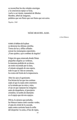 65
se reconcilian las dos mitades enemigas
y la conciencia-espejo se licúa,
vuelve a ser rúente, manantial de fábulas:
Hombre, árbol de imágenes,
palabras que son flores que son frutos que son actos.
Ñapóles. 1948
MÁSCARAS DEL ALBA
A José Bianco
SOBREeltablerodelaplaza
se demoran las últimas estrellas.
Torres de luz y alfiles afilados
cercan las monarquías espectrales.
¡Vano ajedrez, ayer combate de ángeles!
Fulgor de agua estancada donde flotan
pequeñas alegrías ya verdosas,
la manzana podrida de un deseo,
un rostro recomido por la luna,
el minuto arrugado de una espera,
todo lo que la vida no consume,
los restos del festín de la impaciencia.
Abre los ojos el agonizante.
Esa brizna de luz que tras cortinas
espía al que la expía entre estertores
es la mirada que no mira y mira,
el ojo en que espejean las imágenes
antes de despeñarse, el precipicio
cristalino, la tumba de diamante:
es el espejo que devora espejos.
Olivia, la ojizarca que pulsaba,
las blancas manos entre cuerdas verdes,
el arpa de cristal de la cascada,
nada contra corriente hasta la orilla
del despertar: la cama, el haz de ropas,
 