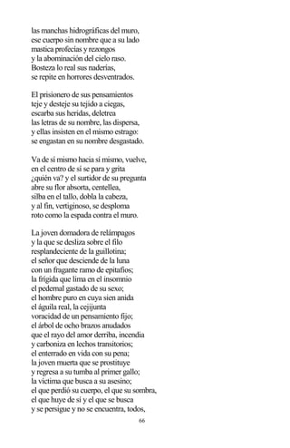 66
las manchas hidrográficas del muro,
ese cuerpo sin nombre que a su lado
mastica profecías y rezongos
y la abominación del cielo raso.
Bosteza lo real sus naderías,
se repite en horrores desventrados.
El prisionero de sus pensamientos
teje y desteje su tejido a ciegas,
escarba sus heridas, deletrea
las letras de su nombre, las dispersa,
y ellas insisten en el mismo estrago:
se engastan en su nombre desgastado.
Va de sí mismo hacia sí mismo, vuelve,
en el centro de sí se para y grita
¿quién va? y el surtidor de su pregunta
abre su flor absorta, centellea,
silba en el tallo, dobla la cabeza,
y al fin, vertiginoso, se desploma
roto como la espada contra el muro.
La joven domadora de relámpagos
y la que se desliza sobre el filo
resplandeciente de la guillotina;
el señor que desciende de la luna
con un fragante ramo de epitafios;
la frígida que lima en el insomnio
el pedernal gastado de su sexo;
el hombre puro en cuya sien anida
el águila real, la cejijunta
voracidad de un pensamiento fijo;
el árbol de ocho brazos anudados
que el rayo del amor derriba, incendia
y carboniza en lechos transitorios;
el enterrado en vida con su pena;
la joven muerta que se prostituye
y regresa a su tumba al primer gallo;
la víctima que busca a su asesino;
el que perdió su cuerpo, el que su sombra,
el que huye de sí y el que se busca
y se persigue y no se encuentra, todos,
 