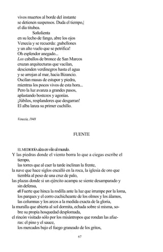 67
vivos muertos al borde del instante
se detienen suspensos. Duda el tiempo,|
el día titubea.
Soñolienta
en su lecho de fango, abre los ojos
Venecia y se recuerda: ¡pabellones
y un alto vuelo que se petrifica!
Oh esplendor anegado...
Los caballos de bronce de San Marcos
cruzan arquitecturas que vacilan,
descienden verdinegros hasta el agua
y se arrojan al mar, hacia Bizancio.
Oscilan masas de estupor y piedra,
mientras los pocos vivos de esta hora...
Pero la luz avanza a grandes pasos,
aplastando bostezos y agonías.
¡Júbilos, resplandores que desgarran!
El alba lanza su primer cuchillo.
Venecia,1948
FUENTE
ELMEDIODÍAalzaenviloalmundo.
Y las piedras donde el viento borra lo que a ciegas escribe el
tiempo,
las torres que al caer la tarde inclinan la frente,
la nave que hace siglos encalló en la roca, la iglesia de oro que
tiembla al peso de una cruz de palo,
las plazas donde si un ejército acampa se siente desamparado y
sin defensa,
el Fuerte que hinca la rodilla ante la luz que irrumpe por la loma,
los parques y el corro cuchicheante de los olmos y los álamos,
las columnas y los arcos a la medida exacta de la gloria,
la muralla que abierta al sol dormita, echada sobre sí misma, so-
bre su propia hosquedad desplomada,
el rincón visitado sólo por los misántropos que rondan las afue-
ras: el pino y el sauce,
los mercados bajo el fuego graneado de los gritos,
 
