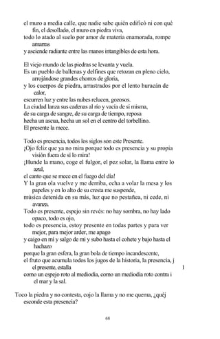68
el muro a media calle, que nadie sabe quién edificó ni con qué
fin, el desollado, el muro en piedra viva,
todo lo atado al suelo por amor de materia enamorada, rompe
amarras
y asciende radiante entre las manos intangibles de esta hora.
El viejo mundo de las piedras se levanta y vuela.
Es un pueblo de ballenas y delfines que retozan en pleno cielo,
arrojándose grandes chorros de gloria,
y los cuerpos de piedra, arrastrados por el lento huracán de
calor,
escurren luz y entre las nubes relucen, gozosos.
La ciudad lanza sus cadenas al río y vacía de sí misma,
de su carga de sangre, de su carga de tiempo, reposa
hecha un ascua, hecha un sol en el centro del torbellino.
El presente la mece.
Todo es presencia, todos los siglos son este Presente.
¡Ojo feliz que ya no mira porque todo es presencia y su propia
visión fuera de sí lo mira!
¡Hunde la mano, coge el fulgor, el pez solar, la llama entre lo
azul,
el canto que se mece en el fuego del día!
Y la gran ola vuelve y me derriba, echa a volar la mesa y los
papeles y en lo alto de su cresta me suspende,
música detenida en su más, luz que no pestañea, ni cede, ni
avanza.
Todo es presente, espejo sin revés: no hay sombra, no hay lado
opaco, todo es ojo,
todo es presencia, estoy presente en todas partes y para ver
mejor, para mejor arder, me apago
y caigo en mí y salgo de mí y subo hasta el cohete y bajo hasta el
hachazo
porque la gran esfera, la gran bola de tiempo incandescente,
el fruto que acumula todos los jugos de la historia, la presencia, j
elpresente,estalla 1
como un espejo roto al mediodía, como un mediodía roto contra i
el mar y la sal.
Toco la piedra y no contesta, cojo la llama y no me quema, ¿quéj
esconde esta presencia?
 