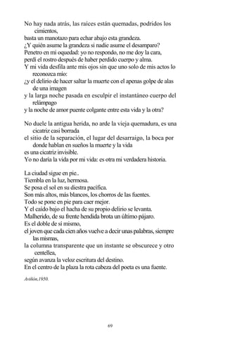 69
No hay nada atrás, las raíces están quemadas, podridos los
cimientos,
basta un manotazo para echar abajo esta grandeza.
¿Y quién asume la grandeza si nadie asume el desamparo?
Penetro en mi oquedad: yo no respondo, no me doy la cara,
perdí el rostro después de haber perdido cuerpo y alma.
Y mi vida desfila ante mis ojos sin que uno solo de mis actos lo
reconozca mío:
¿y el delirio de hacer saltar la muerte con el apenas golpe de alas
de una imagen
y la larga noche pasada en esculpir el instantáneo cuerpo del
relámpago
y la noche de amor puente colgante entre esta vida y la otra?
No duele la antigua herida, no arde la vieja quemadura, es una
cicatriz casi borrada
el sitio de la separación, el lugar del desarraigo, la boca por
donde hablan en sueños la muerte y la vida
es una cicatriz invisible.
Yo no daría la vida por mi vida: es otra mi verdadera historia.
La ciudad sigue en pie..
Tiembla en la luz, hermosa.
Se posa el sol en su diestra pacífica.
Son más altos, más blancos, los chorros de las fuentes.
Todo se pone en pie para caer mejor.
Y el caído bajo el hacha de su propio delirio se levanta.
Malherido, de su frente hendida brota un último pájaro.
Es el doble de sí mismo,
eljovenque cada cienañosvuelve a decirunaspalabras,siempre
lasmismas,
la columna transparente que un instante se obscurece y otro
centellea,
según avanza la veloz escritura del destino.
En el centro de la plaza la rota cabeza del poeta es una fuente.
Aviñón,1950.
 