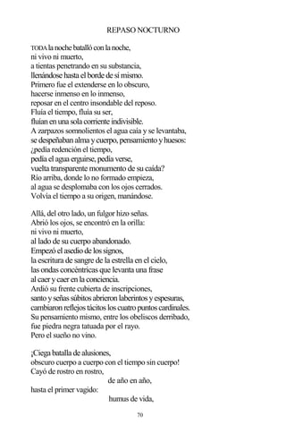 70
REPASO NOCTURNO
TODAlanochebatallóconlanoche,
ni vivo ni muerto,
a tientas penetrando en su substancia,
llenándose hasta elborde de símismo.
Primero fue el extenderse en lo obscuro,
hacerse inmenso en lo inmenso,
reposar en el centro insondable del reposo.
Fluía el tiempo, fluía su ser,
fluíanenuna sola corriente indivisible.
A zarpazos somnolientos el agua caía y se levantaba,
se despeñabanalma ycuerpo,pensamientoyhuesos:
¿pedía redención el tiempo,
pedía elagua erguirse,pedía verse,
vuelta transparente monumento de su caída?
Río arriba, donde lo no formado empieza,
al agua se desplomaba con los ojos cerrados.
Volvía el tiempo a su origen, manándose.
Allá, del otro lado, un fulgor hizo señas.
Abrió los ojos, se encontró en la orilla:
ni vivo ni muerto,
al lado de su cuerpo abandonado.
Empezóelasediode lossignos,
la escritura de sangre de la estrella en el cielo,
las ondas concéntricas que levanta una frase
alcaerycaerenla conciencia.
Ardió su frente cubierta de inscripciones,
santoyseñassúbitosabrieronlaberintosyespesuras,
cambiaronreflejostácitosloscuatropuntoscardinales.
Su pensamiento mismo, entre los obeliscos derribado,
fue piedra negra tatuada por el rayo.
Pero el sueño no vino.
¡Ciega batalla de alusiones,
obscuro cuerpo a cuerpo con el tiempo sin cuerpo!
Cayó de rostro en rostro,
de año en año,
hasta el primer vagido:
humus de vida,
 