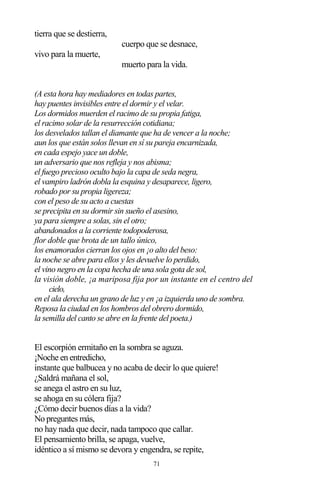 71
tierra que se destierra,
cuerpo que se desnace,
vivo para la muerte,
muerto para la vida.
(A esta hora hay mediadores en todas partes,
hay puentes invisibles entre el dormir y el velar.
Los dormidos muerden el racimo de su propia fatiga,
el racimo solar de la resurrección cotidiana;
los desvelados tallan el diamante que ha de vencer a la noche;
aun los que están solos llevan en sí su pareja encarnizada,
en cada espejo yace un doble,
un adversario que nos refleja y nos abisma;
el fuego precioso oculto bajo la capa de seda negra,
el vampiro ladrón dobla la esquina y desaparece, ligero,
robado por su propia ligereza;
con el peso de su acto a cuestas
se precipita en su dormir sin sueño el asesino,
ya para siempre a solas, sin el otro;
abandonados a la corriente todopoderosa,
flor doble que brota de un tallo único,
los enamorados cierran los ojos en ¡o alto del beso:
la noche se abre para ellos y les devuelve lo perdido,
el vino negro en la copa hecha de una sola gota de sol,
la visión doble, ¡a mariposa fija por un instante en el centro del
cielo,
en el ala derecha un grano de luz y en ¡a izquierda uno de sombra.
Reposa la ciudad en los hombros del obrero dormido,
la semilla del canto se abre en la frente del poeta.)
El escorpión ermitaño en la sombra se aguza.
¡Noche en entredicho,
instante que balbucea y no acaba de decir lo que quiere!
¿Saldrá mañana el sol,
se anega el astro en su luz,
se ahoga en su cólera fija?
¿Cómo decir buenos días a la vida?
No preguntes más,
no hay nada que decir, nada tampoco que callar.
El pensamiento brilla, se apaga, vuelve,
idéntico a sí mismo se devora y engendra, se repite,
 