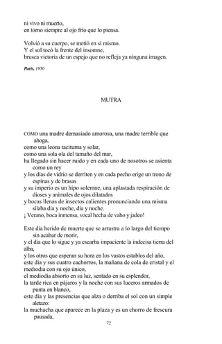 72
ni vivo ni muerto,
en torno siempre al ojo frío que lo piensa.
Volvió a su cuerpo, se metió en sí mismo.
Y el sol tocó la frente del insomne,
brusca victoria de un espejo que no refleja ya ninguna imagen.
París, 1950
MUTRA
COMO una madre demasiado amorosa, una madre terrible que
ahoga,
como una leona taciturna y solar,
como una sola ola del tamaño del mar,
ha llegado sin hacer ruido y en cada uno de nosotros se asienta
como un rey
y los días de vidrio se derriten y en cada pecho erige un trono de
espinas y de brasas
y su imperio es un hipo solemne, una aplastada respiración de
dioses y animales de ojos dilatados
y bocas llenas de insectos calientes pronunciando una misma
sílaba día y noche, día y noche.
¡ Verano, boca inmensa, vocal hecha de vaho y jadeo!
Este día herido de muerte que se arrastra a lo largo del tiempo
sin acabar de morir,
y el día que lo sigue y ya escarba impaciente la indecisa tierra del
alba,
y los otros que esperan su hora en los vastos establos del año,
este día y sus cuatro cachorros, la mañana de cola de cristal y el
mediodía con su ojo único,
el mediodía absorto en su luz, sentado en su esplendor,
la tarde rica en pájaros y la noche con sus luceros armados de
punta en blanco,
este día y las presencias que alza o derriba el sol con un simple
aletazo:
la muchacha que aparece en la plaza y es un chorro de frescura
pausada,
 