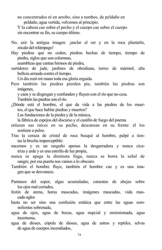 74
no concentrados ni en arrobo, sino a tumbos, de peldaño en
peldaño, agua vertida, volvemos al principio.
Y la cabeza cae sobre el pecho y el cuerpo cae sobre el cuerpo
sin encontrar su fin, su cuerpo último.
No, asir la antigua imagen: ¡anclar el ser y en la roca plantarlo,
zócalo del relámpago!
Hay piedras que no ceden, piedras hechas de tiempo, tiempo de
piedra, siglos que son columnas,
asambleas que cantan himnos de piedra,
surtidores de jade, jardines de obsidiana, torres de mármol, alta
belleza armada contra el tiempo.
Un día rozó mi mano toda esa gloria erguida.
Pero también las piedras pierden pie, también las piedras son
imágenes,
y caen y se disgregan y confunden y fluyen con el río que no cesa.
También las piedras son el río.
¿Dónde está el hombre, el que da vida a las piedras de los muer-
tos, el que hace hablar piedras y muertos?
Las fundaciones de la piedra y de la música,
la fábrica de espejos del discurso y el castillo de fuego del poema
enlazan sus raíces en su pecho, descansan en su frente: él los
sostiene a pulso.
Tras la coraza de cristal de roca busqué al hombre, palpé a tien-
tas la brecha imperceptible:
nacemos y es un rasguño apenas la desgarradura y nunca cica-
triza y arde y es una estrella de luz propia,
nunca se apaga la diminuta llaga, nunca se borra la señal de
sangre, por esa puerta nos vamos a lo obscuro.
También el hombre fluye, también el hombre cae y es una ima-
gen que se desvanece.
Pantanos del sopor, algas acumuladas, cataratas de abejas sobre
los ojos mal cerrados,
festín de arena, horas mascadas, imágenes mascadas, vida mas-
cadasiglos
hasta no ser sino una confusión estática que entre las aguas som-
nolientas sobrenada,
agua de ojos, agua de bocas, agua nupcial y ensimismada, agua
incestuosa,
agua de dioses, cópula de dioses, agua de astros y reptiles, selvas
de agua de cuerpos incendiados,
 