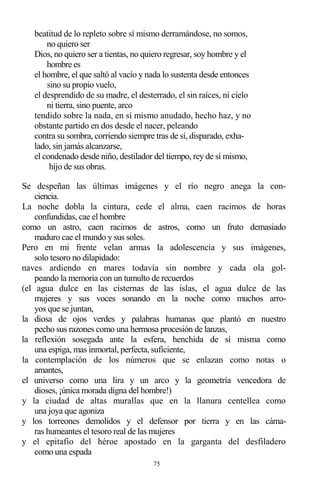 75
beatitud de lo repleto sobre sí mismo derramándose, no somos,
no quiero ser
Dios, no quiero ser a tientas, no quiero regresar, soy hombre y el
hombre es
el hombre, el que saltó al vacío y nada lo sustenta desde entonces
sino su propio vuelo,
el desprendido de su madre, el desterrado, el sin raíces, ni cielo
ni tierra, sino puente, arco
tendido sobre la nada, en sí mismo anudado, hecho haz, y no
obstante partido en dos desde el nacer, peleando
contra su sombra, corriendo siempre tras de sí, disparado, exha-
lado, sin jamás alcanzarse,
el condenado desde niño, destilador del tiempo, rey de sí mismo,
hijo de sus obras.
Se despeñan las últimas imágenes y el río negro anega la con-
ciencia.
La noche dobla la cintura, cede el alma, caen racimos de horas
confundidas, cae el hombre
como un astro, caen racimos de astros, como un fruto demasiado
maduro cae el mundo y sus soles.
Pero en mi frente velan armas la adolescencia y sus imágenes,
solo tesoro no dilapidado:
naves ardiendo en mares todavía sin nombre y cada ola gol-
peando la memoria con un tumulto de recuerdos
(el agua dulce en las cisternas de las islas, el agua dulce de las
mujeres y sus voces sonando en la noche como muchos arro-
yos que se juntan,
la diosa de ojos verdes y palabras humanas que plantó en nuestro
pecho sus razones como una hermosa procesión de lanzas,
la reflexión sosegada ante la esfera, henchida de sí misma como
una espiga, mas inmortal, perfecta, suficiente,
la contemplación de los números que se enlazan como notas o
amantes,
el universo como una lira y un arco y la geometría vencedora de
dioses, ¡única morada digna del hombre!)
y la ciudad de altas murallas que en la llanura centellea como
una joya que agoniza
y los torreones demolidos y el defensor por tierra y en las cáma-
ras humeantes el tesoro real de las mujeres
y el epitafio del héroe apostado en la garganta del desfiladero
como una espada
 